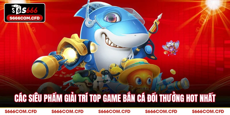 Các siêu phẩm giải trí top game bắn cá đổi thưởng hot nhất