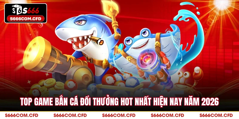 Top Game Bắn Cá Đổi Thưởng Hot Nhất Hiện Nay Năm 2026
